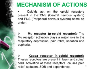 MECHANISM OF ACTIONS
• Opioids act on the opioid receptors
present in the CNS (Central nervous system)
and PNS (Peripheral nervous system) name as
under:
 Mu receptor (μ-opioid receptor): The
Mu receptor activation plays a major role in the
respiratory depression, pain relief, sedation and
euphoria.
 Kappa receptor (κ-opioid receptor):
Theses receptors are present in brain and spinal
cord. Activation of these receptors causes pain
relief, sedation, SOB and dependence. 15
 