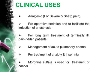 CLINICAL USES
 Analgesic (For Severe & Sharp pain)
 Pre-operative sedation and to facilitate the
induction of anesthesia
 For long term treatment of terminally ill,
pain ridden patients
 Management of acute pulmonary edema
 For treatment of anxiety & insomnia
 Morphine sulfate is used for treatment of
cancer
23
 