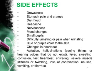 SIDE EFFECTS
• Drowsiness
• Stomach pain and cramps
• Dry mouth
• Headache
• Nervousness
• Mood changes
• Small pupils
• Difficulty urinating or pain when urinating
• Blue or purple color to the skin
• Changes in heartbeat
• Agitation, hallucinations (seeing things or
hearing voices that do not exist), fever, sweating,
confusion, fast heartbeat, shivering, severe muscle
stiffness or twitching, loss of coordination, nausea,
vomiting, or diarrhea 25
 