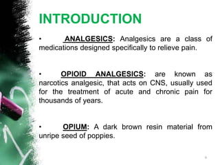 INTRODUCTION
• ANALGESICS: Analgesics are a class of
medications designed specifically to relieve pain.
• OPIOID ANALGESICS: are known as
narcotics analgesic, that acts on CNS, usually used
for the treatment of acute and chronic pain for
thousands of years.
• OPIUM: A dark brown resin material from
unripe seed of poppies.
6
 