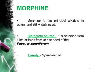 MORPHINE
• Morphine is the principal alkaloid in
opium and still widely used.
• Biological source: It is obtained from
juice or latex from unripe seed of the
Papaver somniferum.
• Family: Papavaraceae
9
 