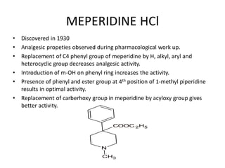 MEPERIDINE HCl
• Discovered in 1930
• Analgesic propeties observed during pharmacological work up.
• Replacement of C4 phenyl group of meperidine by H, alkyl, aryl and
heterocyclic group decreases analgesic activity.
• Introduction of m-OH on phenyl ring increases the activity.
• Presence of phenyl and ester group at 4th position of 1-methyl piperidine
results in optimal activity.
• Replacement of carberhoxy group in meperidine by acyloxy group gives
better activity.
N
COOC 2H5
CH3
 