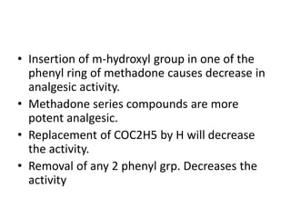 • Insertion of m-hydroxyl group in one of the
phenyl ring of methadone causes decrease in
analgesic activity.
• Methadone series compounds are more
potent analgesic.
• Replacement of COC2H5 by H will decrease
the activity.
• Removal of any 2 phenyl grp. Decreases the
activity
 