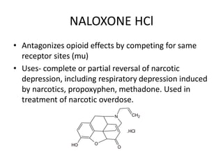 NALOXONE HCl
• Antagonizes opioid effects by competing for same
receptor sites (mu)
• Uses- complete or partial reversal of narcotic
depression, including respiratory depression induced
by narcotics, propoxyphen, methadone. Used in
treatment of narcotic overdose.
O
H
N
O
CH2
O
.HCl
 