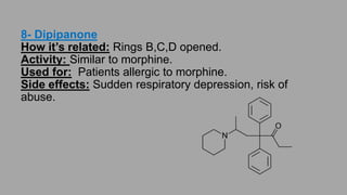 7-Tapentadol (2008):
How it’s related: Rings B,C,D removed.
Activity: Weak μ agonist and inhibit the reuptake of norepinephrine (similar to
Tramadol).
Advantages: Less side effects.
Used for: Indicated for controlling the pain of diabetic neuropathy.
Side effects: Dependence and addiction.
 