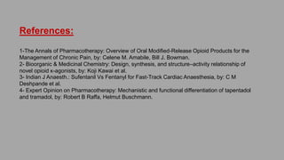 References:
1-The Annals of Pharmacotherapy: Overview of Oral Modified-Release Opioid Products for the Management of
Chronic Pain, by: Celene M. Amabile, Bill J. Bowman.
2- Bioorganic & Medicinal Chemistry: Design, synthesis, and structure–activity relationship of novel opioid κ-
agonists, by: Koji Kawai et al.
3- Indian J Anaesth.: Sufentanil Vs Fentanyl for Fast-Track Cardiac Anaesthesia, by: C M Deshpande et al.
4- Expert Opinion on Pharmacotherapy: Mechanistic and functional differentiation of tapentadol and tramadol, by:
Robert B Raffa, Helmut Buschmann.
 