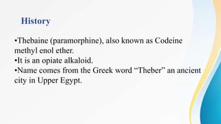 History
•Thebaine (paramorphine), also known as Codeine
methyl enol ether.
•It is an opiate alkaloid.
•Name comes from the Greek word “Theber” an ancient
city in Upper Egypt.
 