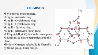 CHEMISTRY
A
B
C
D
E
•5 Membered ring structure.
•Ring A - Aromatic ring.
•Ring B - Cyclohexane ring.
•Ring C - Cyclohexene ring.
•Ring D - Pyridine ring.
•Ring E- Tetrahydro Furan Ring.
•3 Rings (A,B, & C) lies in the same plane.
•2 Rings (D & E) are perpenticular to the
plane.
•Tertiary Nitrogen, Alcoholic & Phenolic
hydroxyl group, Ether bridge.
 