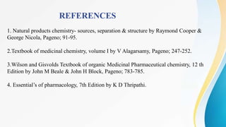 REFERENCES
1. Natural products chemistry- sources, separation & structure by Raymond Cooper &
George Nicola, Pageno; 91-95.
2.Textbook of medicinal chemistry, volume I by V Alagarsamy, Pageno; 247-252.
3.Wilson and Gisvolds Textbook of organic Medicinal Pharmaceutical chemistry, 12 th
Edition by John M Beale & John H Block, Pageno; 783-785.
4. Essential’s of pharmacology, 7th Edition by K D Thripathi.
 
