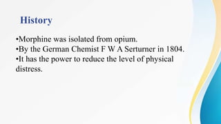 History
•Morphine was isolated from opium.
•By the German Chemist F W A Serturner in 1804.
•It has the power to reduce the level of physical
distress.
 