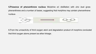 5.Presence of phenanthrene nucleus Morphine on distillation with zinc dust gives
phenanthrene and a number of bases, suggesting that morphine may contain phenanthrene
nucleus
6.From the unreactivity of third oxygen atom and degradation product of morphine concluded
that third oxygen atoms present as ether linkage.
 