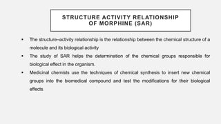 STRUCTURE ACTIVITY RELATIONSHIP
OF MORPHINE (SAR)
 The structure–activity relationship is the relationship between the chemical structure of a
molecule and its biological activity
 The study of SAR helps the determination of the chemical groups responsible for
biological effect in the organism.
 Medicinal chemists use the techniques of chemical synthesis to insert new chemical
groups into the biomedical compound and test the modifications for their biological
effects.
 