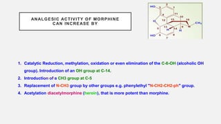 ANALGESIC ACTIVITY OF MORPHINE
CAN INCREASE BY
1. Catalytic Reduction, methylation, oxidation or even elimination of the C-6-OH (alcoholic OH
group). Introduction of an OH group at C-14.
2. Introduction of a CH3 group at C-5
3. Replacement of N-CH3 group by other groups e.g. phenylethyl "N-CH2-CH2-ph" group.
4. Acetylation diacetylmorphine (heroin), that is more potent than morphine.
 