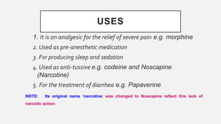 USES
1. It is an analgesic for the relief of severe pain e.g. morphine
2. Used as pre-anesthetic medication
3. For producing sleep and sedation
4. Used as anti-tussive e.g. codeine and Noscapine
(Narcotine)
5. For the treatment of diarrhea e.g. Papaverine
NOTE: Its original name ‘narcotine’ was changed to Noscapine reflect this lack of
narcotic action.
 