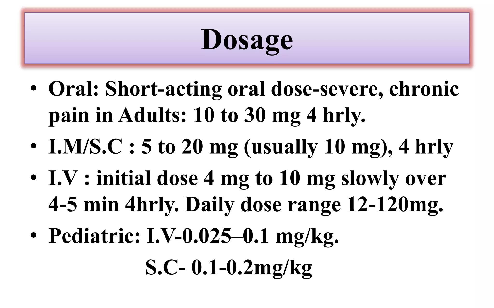 Dosage
• Oral: Short-acting oral dose-severe, chronic
pain in Adults: 10 to 30 mg 4 hrly.
• I.M/S.C : 5 to 20 mg (usually 10 mg), 4 hrly
• I.V : initial dose 4 mg to 10 mg slowly over
4-5 min 4hrly. Daily dose range 12-120mg.
• Pediatric: I.V-0.025–0.1 mg/kg.
S.C- 0.1-0.2mg/kg
 