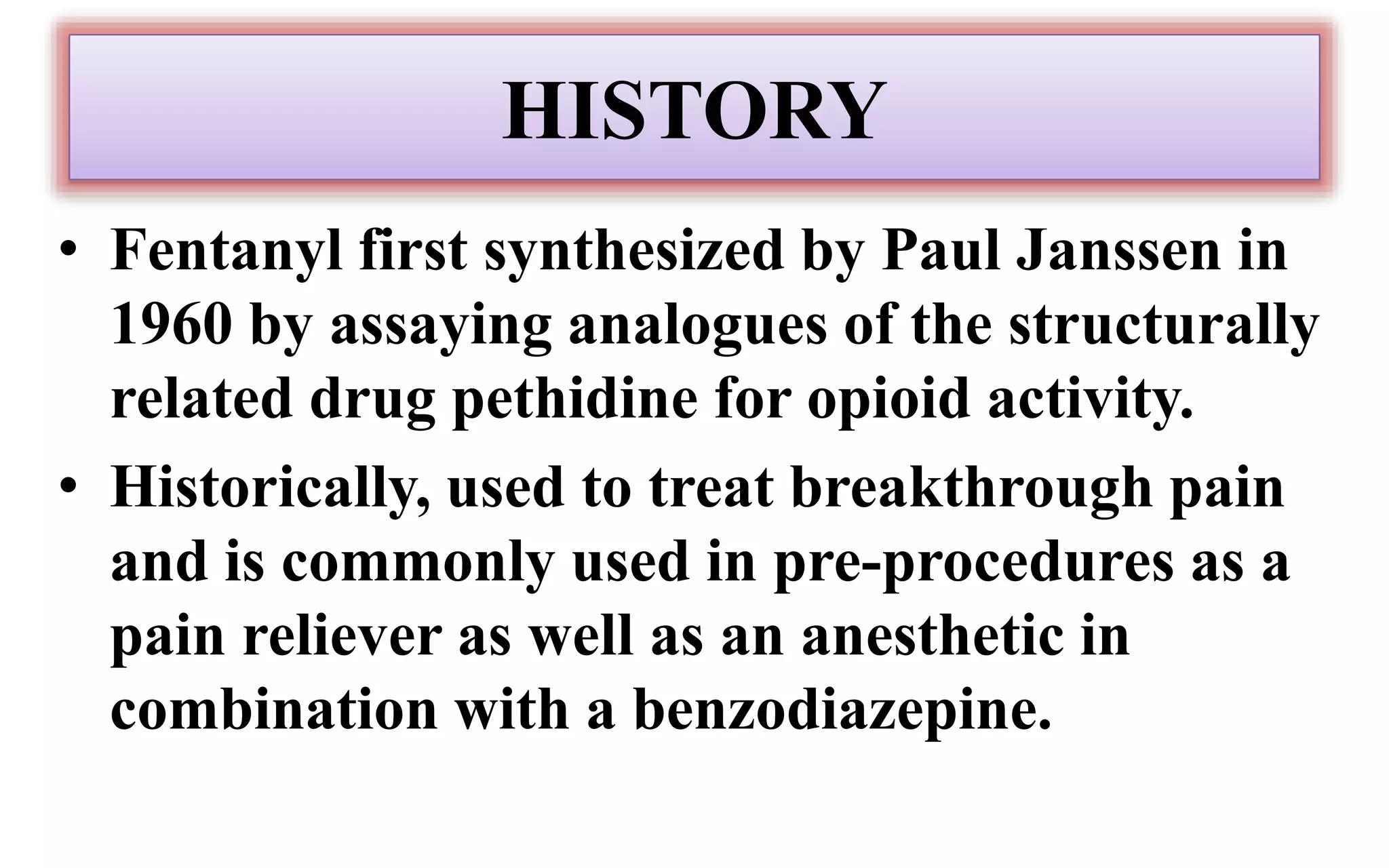 HISTORY
• Fentanyl first synthesized by Paul Janssen in
1960 by assaying analogues of the structurally
related drug pethidine for opioid activity.
• Historically, used to treat breakthrough pain
and is commonly used in pre-procedures as a
pain reliever as well as an anesthetic in
combination with a benzodiazepine.
 