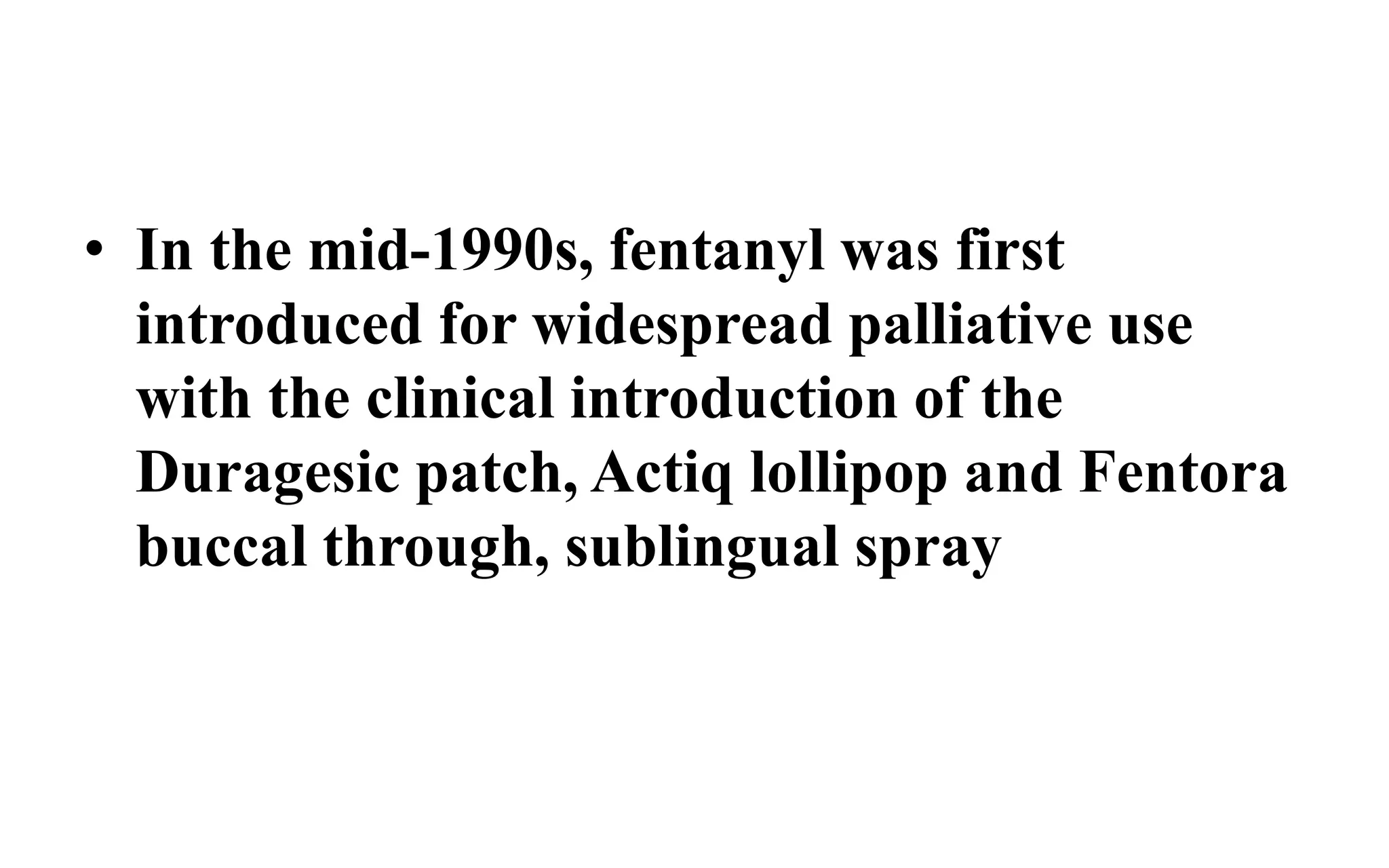 • In the mid-1990s, fentanyl was first
introduced for widespread palliative use
with the clinical introduction of the
Duragesic patch, Actiq lollipop and Fentora
buccal through, sublingual spray
 