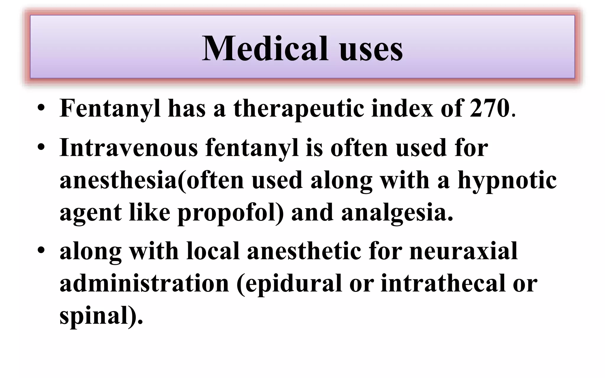 Medical uses
• Fentanyl has a therapeutic index of 270.
• Intravenous fentanyl is often used for
anesthesia(often used along with a hypnotic
agent like propofol) and analgesia.
• along with local anesthetic for neuraxial
administration (epidural or intrathecal or
spinal).
 