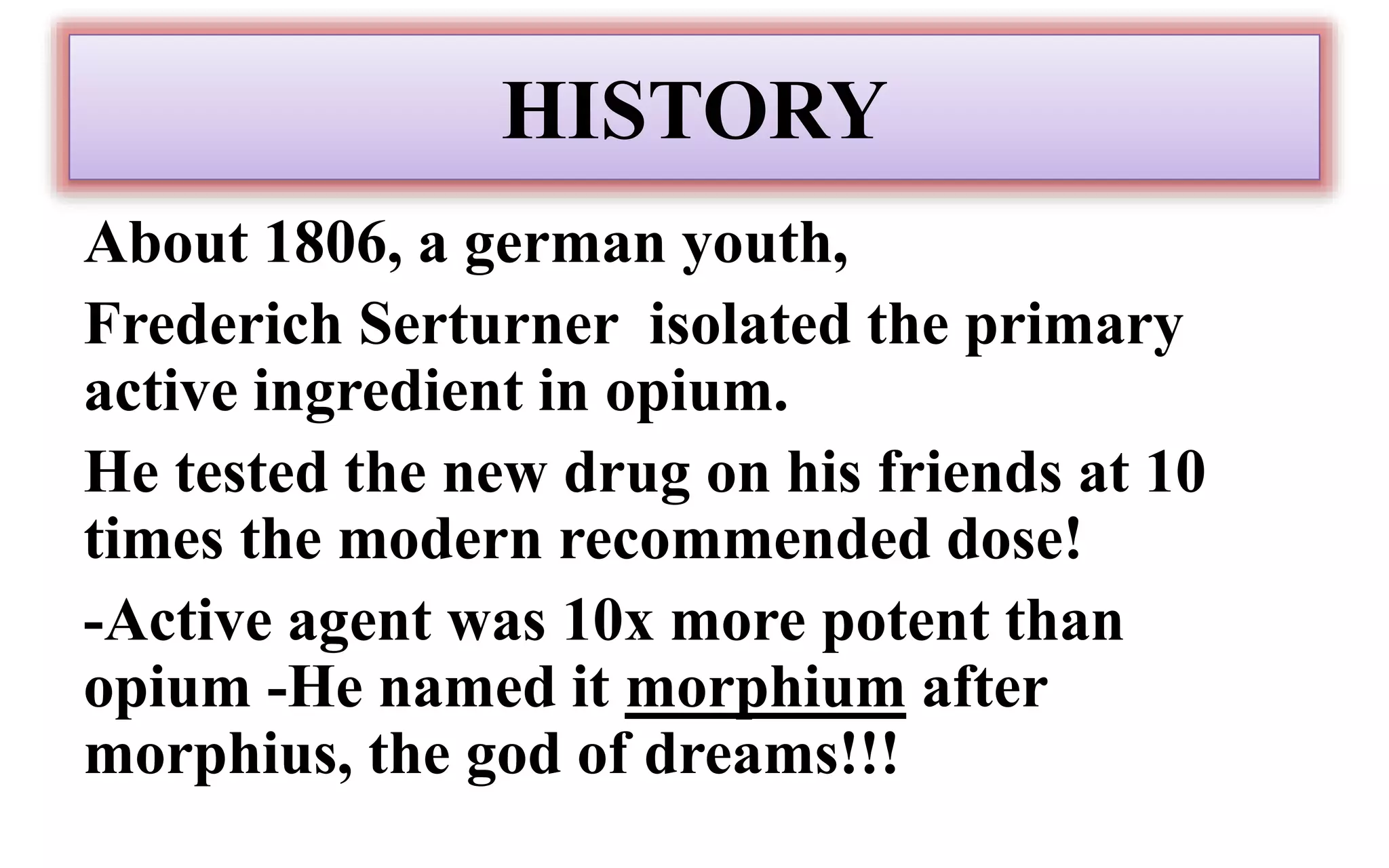 HISTORY
About 1806, a german youth,
Frederich Serturner isolated the primary
active ingredient in opium.
He tested the new drug on his friends at 10
times the modern recommended dose!
-Active agent was 10x more potent than
opium -He named it morphium after
morphius, the god of dreams!!!
 
