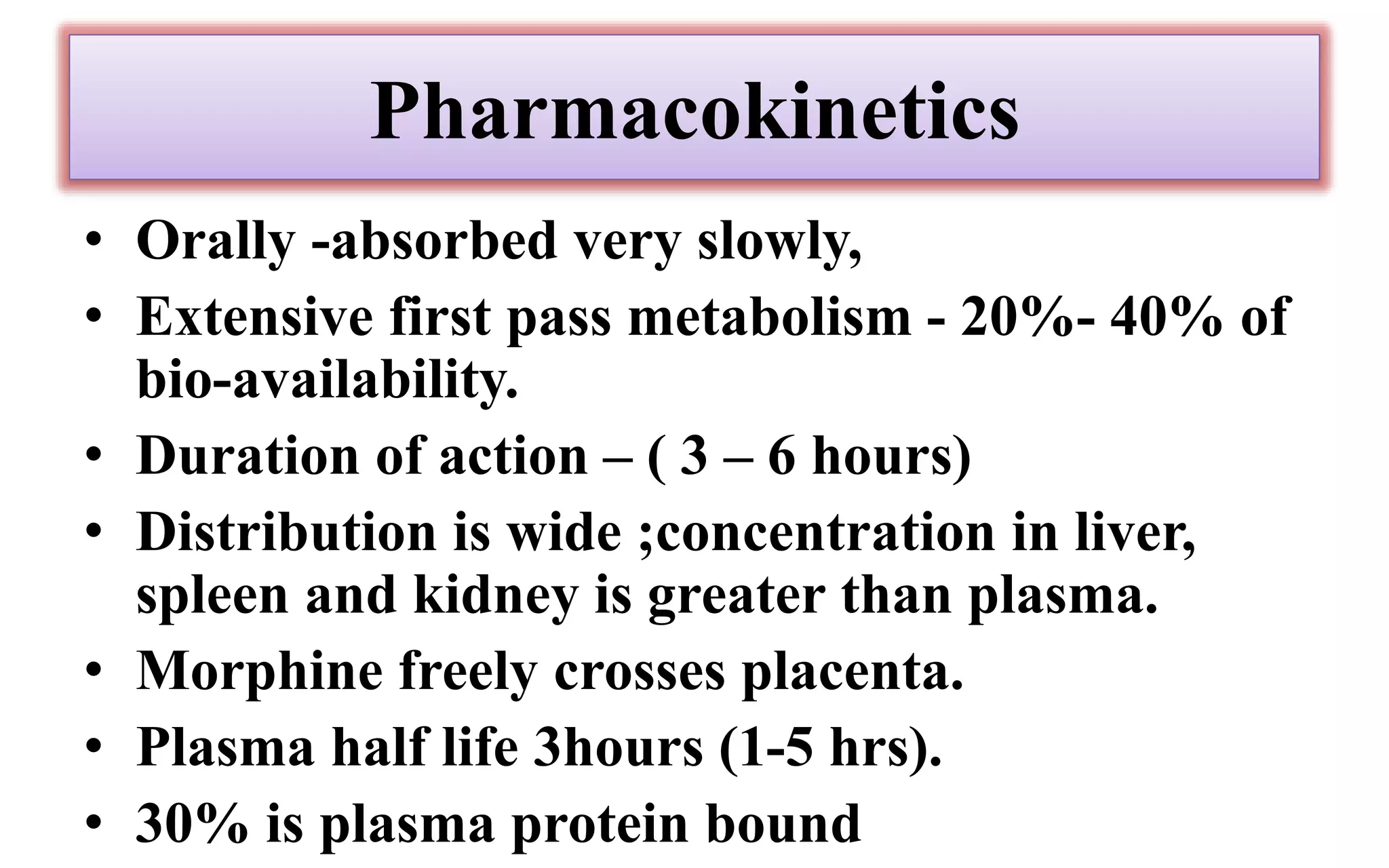 Pharmacokinetics
• Orally -absorbed very slowly,
• Extensive first pass metabolism - 20%- 40% of
bio-availability.
• Duration of action – ( 3 – 6 hours)
• Distribution is wide ;concentration in liver,
spleen and kidney is greater than plasma.
• Morphine freely crosses placenta.
• Plasma half life 3hours (1-5 hrs).
• 30% is plasma protein bound
 