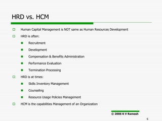 HRD vs. HCM
   Human Capital Management is NOT same as Human Resources Development

   HRD is often:

        Recruitment

        Development

        Compensation & Benefits Administration

        Performance Evaluation

        Termination Processing

   HRD is at times:

        Skills Inventory Management

        Counseling

        Resource Usage Policies Management

   HCM is the capabilities Management of an Organization


                                                            © 2006 K V Ramesh
                                                                                6
 