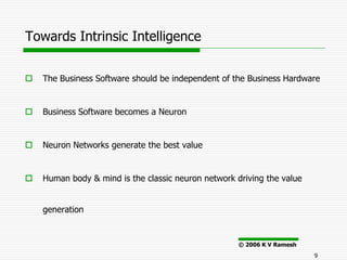 Towards Intrinsic Intelligence


   The Business Software should be independent of the Business Hardware


   Business Software becomes a Neuron


   Neuron Networks generate the best value


   Human body & mind is the classic neuron network driving the value


    generation


                                                     © 2006 K V Ramesh
                                                                         9
 