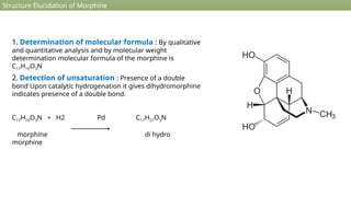 Structure Elucidation of Morphine
1. Determination of molecular formula : By qualitative
and quantitative analysis and by molecular weight
determination molecular formula of the morphine is
C17H19O3N
2. Detection of unsaturation : Presence of a double
bond Upon catalytic hydrogenation it gives dihydromorphine
indicates presence of a double bond.
C17H19O3N + H2 Pd C17H21O3N
morphine di hydro
morphine
 