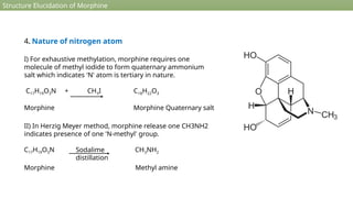 Structure Elucidation of Morphine
4. Nature of nitrogen atom
I) For exhaustive methylation, morphine requires one
molecule of methyl iodide to form quaternary ammonium
salt which indicates 'N' atom is tertiary in nature.
C17H19O3N + CH3I C18H22O3
Morphine Morphine Quaternary salt
II) In Herzig Meyer method, morphine release one CH3NH2
indicates presence of one 'N-methyl' group.
C17H19O3N CH3NH2
Morphine Methyl amine
Sodalime
distillation
 