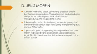 D. JENIS MORFIN
 1. morfin mentah / kasar, yaitu yang didapati dalam
bentuk blok atau serbuk . Warna bloknya berbeda beda
dari putih ke coklat gelap. Blok blok ini biasa
mengandung 70% hingga 80% morfin.
 2. bes morfin, yaitu alkaloid yang secara langsung dari
candu berupa serbuk kopi halus yang mengandung 60%
sampai 70% morfin.
 3. pil morfin, yaitu yang mengandung morfin sulfat dan
morfin hidroklorid yang dikeluarkan secara sah atau
legal. Pil pil ini berukuran kecil dan berwarna putih atau
coklat pucat.
 