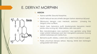 E. DERIVAT MORPHIN
1. HEROIN
 Nama saintifik: Diacetyl Morphine.
 Morfin terbuat secara sintetik dengan bahan alaminya biji popi
 Dikonsumsi dengan cara merokok, sedotan (chasing the
dragon) atau suntikan.
 Heroin tulen berwarna putih (kadang-kala berwarna merah
jambu atau kuning air), tidak berbau dan rasa pahit
 Bisa mendatangkan rasa euphoric/ rasa gembira yang tidak
wajar setelah beberapa saat dan mengalami parasaan murung
setelah beberapa jam berikutnya.
 Berwarna putih, kelabu, coklat atau coklat muda (brown sugar)
 Pada umumnya berupa serbuk, tepung, kristal dan batangan
yang padat dan keras
 