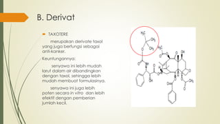 B. Derivat
 TAXOTERE
merupakan derivate taxol
yang juga berfungsi sebagai
anti-kanker.
Keuntungannya:
senyawa ini lebih mudah
larut dalam air dibandingkan
dengan taxol, sehingga lebih
mudah membuat formulasinya.
senyawa ini juga lebih
poten secara in vitro dan lebih
efektif dengan pemberian
jumlah kecil.
 