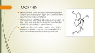 MORPHIN
 Morfin adalah obat analgesik opiat yang sangat
ampuh dan merupakan agen aktif utama dalam
opium dan candu prototipikal
 Morfin sangat adiktif jika dibandingkan dengan zat
lain , dan toleransi dan ketergantungan fisik dan
psikologis berkembang sangat pesat.
 Morfin adalah suatu amina tersier, yang struktur
kimianya mengandung sebuah radikal hidroksi
alkoholik dan sebuah radikal hidroksi fenolik.
 