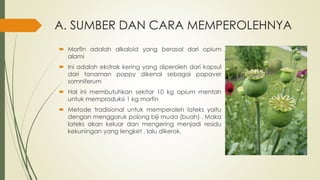 A. SUMBER DAN CARA MEMPEROLEHNYA
 Morfin adalah alkaloid yang berasal dari opium
alami
 Ini adalah ekstrak kering yang diperoleh dari kapsul
dari tanaman poppy dikenal sebagai papaver
somniferum
 Hal ini membutuhkan sekitar 10 kg opium mentah
untuk memproduksi 1 kg morfin
 Metode tradisional untuk memperoleh lateks yaitu
dengan menggaruk polong biji muda (buah) . Maka
lateks akan keluar dan mengering menjadi residu
kekuningan yang lengket , lalu dikerok.
 