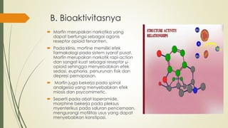 B. Bioaktivitasnya
 Morfin merupakan narkotika yang
dapat berfungsi sebagai agonis
reseptor opioid fenantren.
 Pada klinis, morfine memiliki efek
farmakologi pada sistem syaraf pusat.
Morfin merupakan narkotik rapi-action
dan sangat kuat sebagai reseptor µ-
opioid sehingga menyebabkan efek
sedasi, euphoria, penurunan fisik dan
depresi pernapasan.
 Morfin juga bekerja pada spinal
analgesia yang menyebabkan efek
miosis dan psycomimetic.
 Seperti pada obat loperamide,
morphine bekerja pada pleksus
myenterikus pada saluran pencernaan,
mengurangi motilitas usus yang dapat
menyebabkan konstipasi.
 