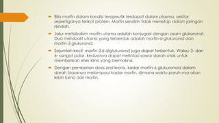  Bila morfin dalam kondisi terapeutik terdapat dalam plasma, sekitar
sepertiganya terikat protein. Morfin sendirin tidak menetap dalam jaringan
rendah.
 Jalur metabolism morfin utama adalah konjugasi dengan asam glukoronat.
Dua metabolit utama yang terbentuk adalah morfin-6-glukuronid dan
morfin-3-glukuronid.
 Sejumlah kecil morfin-3,6-diglukuronid juga dapat terbentuk. Walau 3- dan
6- sangat polar, keduanya dapat melintasi sawar darah otak untuk
memberikan efek klinis yang bermakna.
 Dengan pemberian dosis oral kronis, kadar morfin-6-glukuronoid dalam
darah biasanya melampaui kadar morfin, dimana waktu paruh nya akan
lebih lama dari morfin.
 