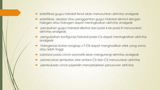  esterifikasi gugus hidroksil fenol akan menurunkan aktivitas analgesik
 esterifikasi, oksidasi atau penggantian gugus hidroksil alkohol dengan
halogen atau hidrogen dapat meningkatkan aktivitas analgesik
 perubahan gugus hidroksil alkohol dari posisi 6 ke posisi 8 menurunkan
aktivitas analgesik.
 pengubahan konfigurasi hidroksil pada C6 dapat meningkatkan aktivitas
analgesik
 hidrogenasi ikatan rangkap c7-C8 dapat menghasilkan efek yang sama
atau lebih tinggi
 substansi pada cincin aromatik akan mengurangi aktivitas analgesik
 pemecahan jembatan eter antara C4 dan C5 menurunkan aktivitas
 pembukaan cincin piperidin menyebabkan penurunan aktivitas
 