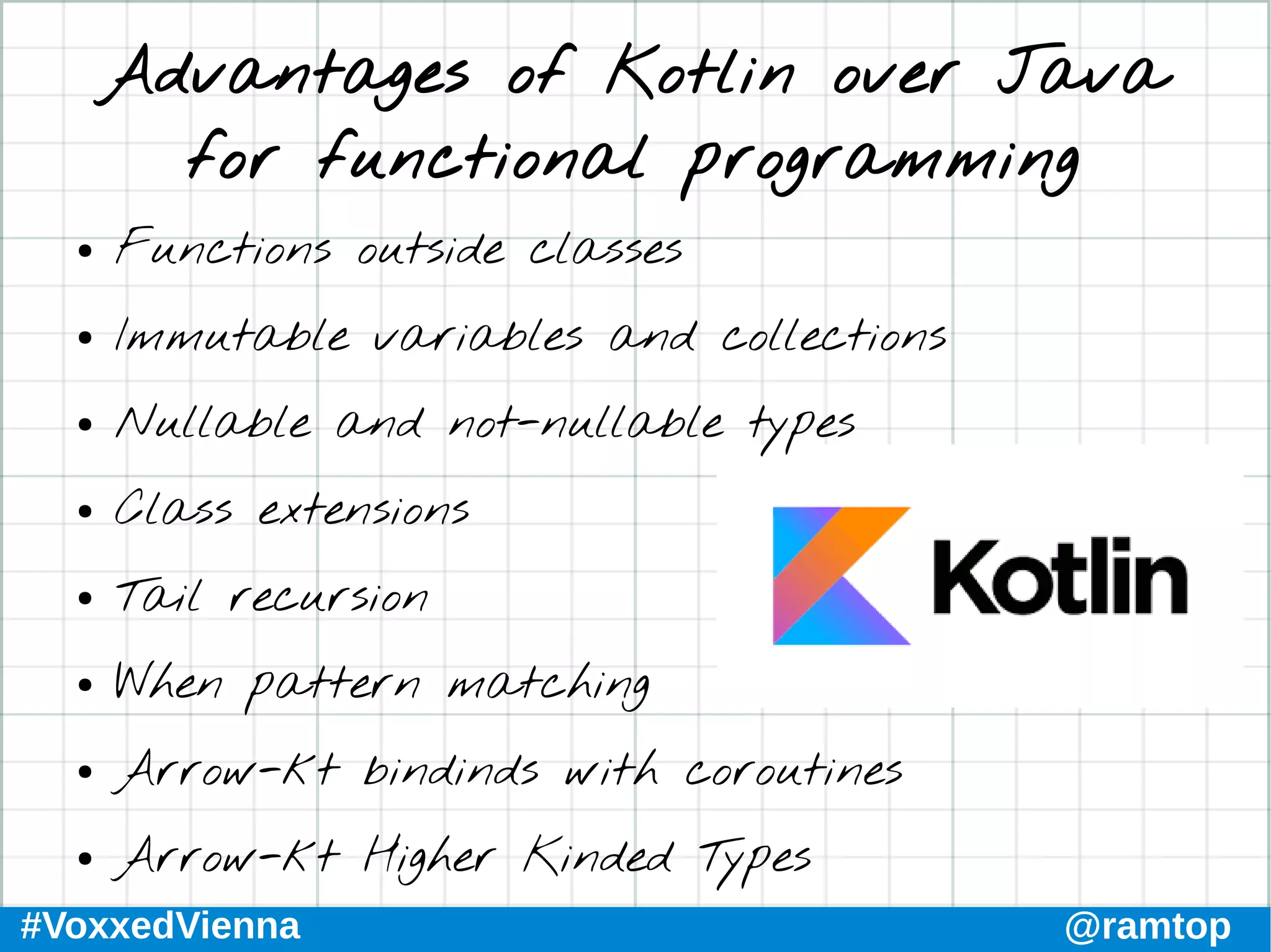 #VoxxedVienna @ramtop
Advantages of Kotlin over Java
for functional programming
● Functions outside classes
● Immutable variables and collections
● Nullable and not-nullable types
● Class extensions
● Tail recursion
● When pattern matching
● Arrow-kt bindinds with coroutines
● Arrow-kt Higher Kinded Types
 