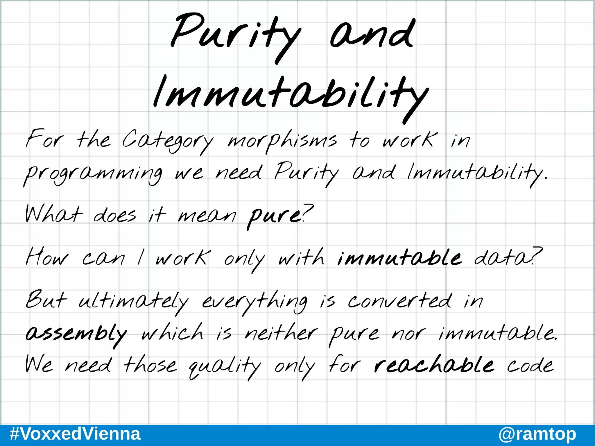 #VoxxedVienna @ramtop
Purity and
Immutability
For the Category morphisms to work in
programming we need Purity and Immutability.
What does it mean pure?
How can I work only with immutable data?
But ultimately everything is converted in
assembly which is neither pure nor immutable.
We need those quality only for reachable code
 