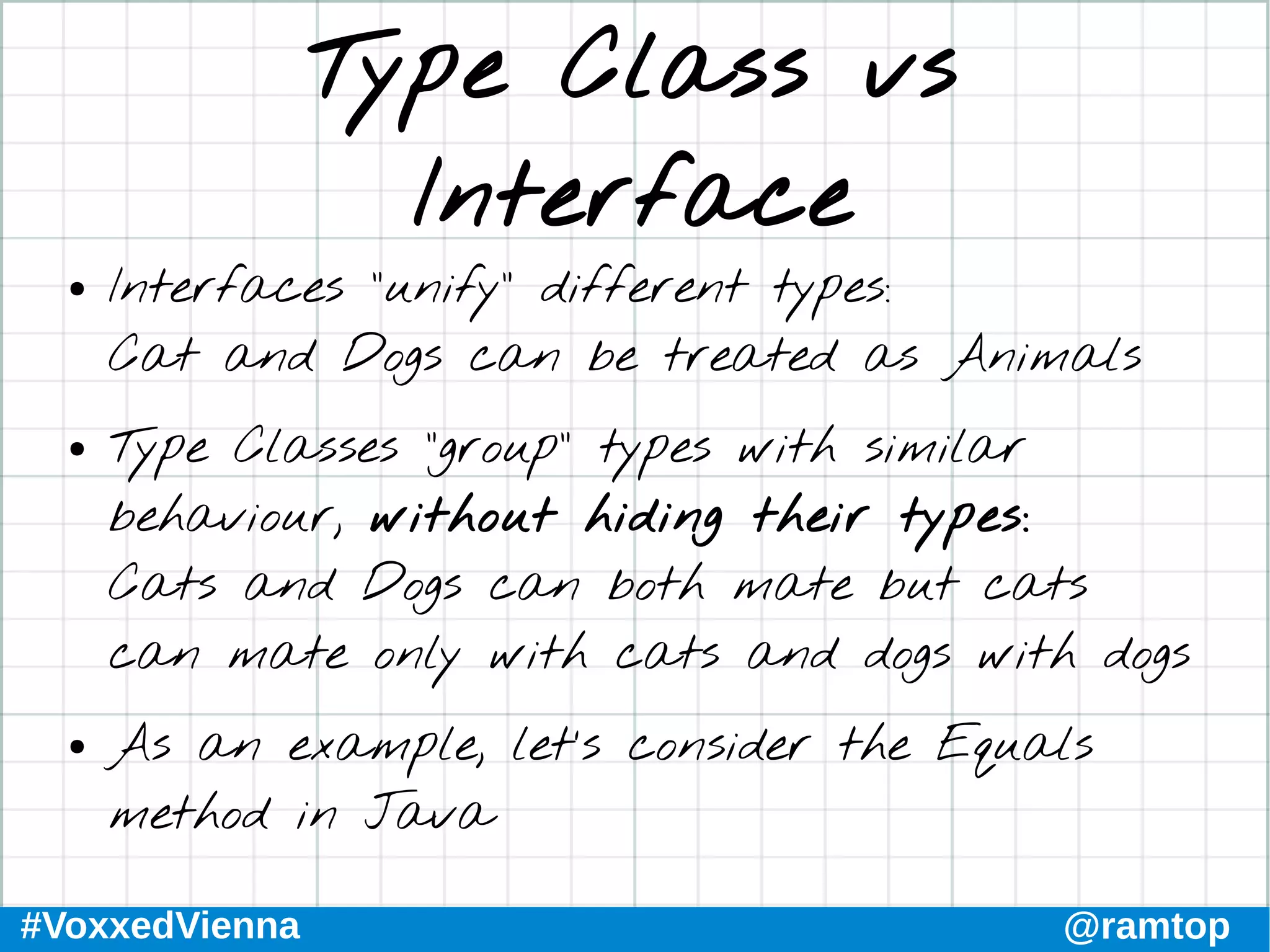 #VoxxedVienna @ramtop
Type Class vs
Interface
● Interfaces “unify” different types:
Cat and Dogs can be treated as Animals
● Type Classes “group” types with similar
behaviour, without hiding their types:
Cats and Dogs can both mate but cats
can mate only with cats and dogs with dogs
● As an example, let’s consider the Equals
method in Java
 