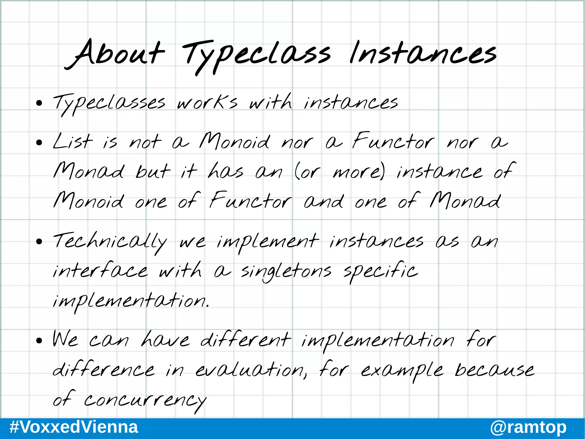 #VoxxedVienna @ramtop
About Typeclass Instances
● Typeclasses works with instances
● List is not a Monoid nor a Functor nor a
Monad but it has an (or more) instance of
Monoid one of Functor and one of Monad
● Technically we implement instances as an
interface with a singletons specific
implementation.
● We can have different implementation for
difference in evaluation, for example because
of concurrency
 