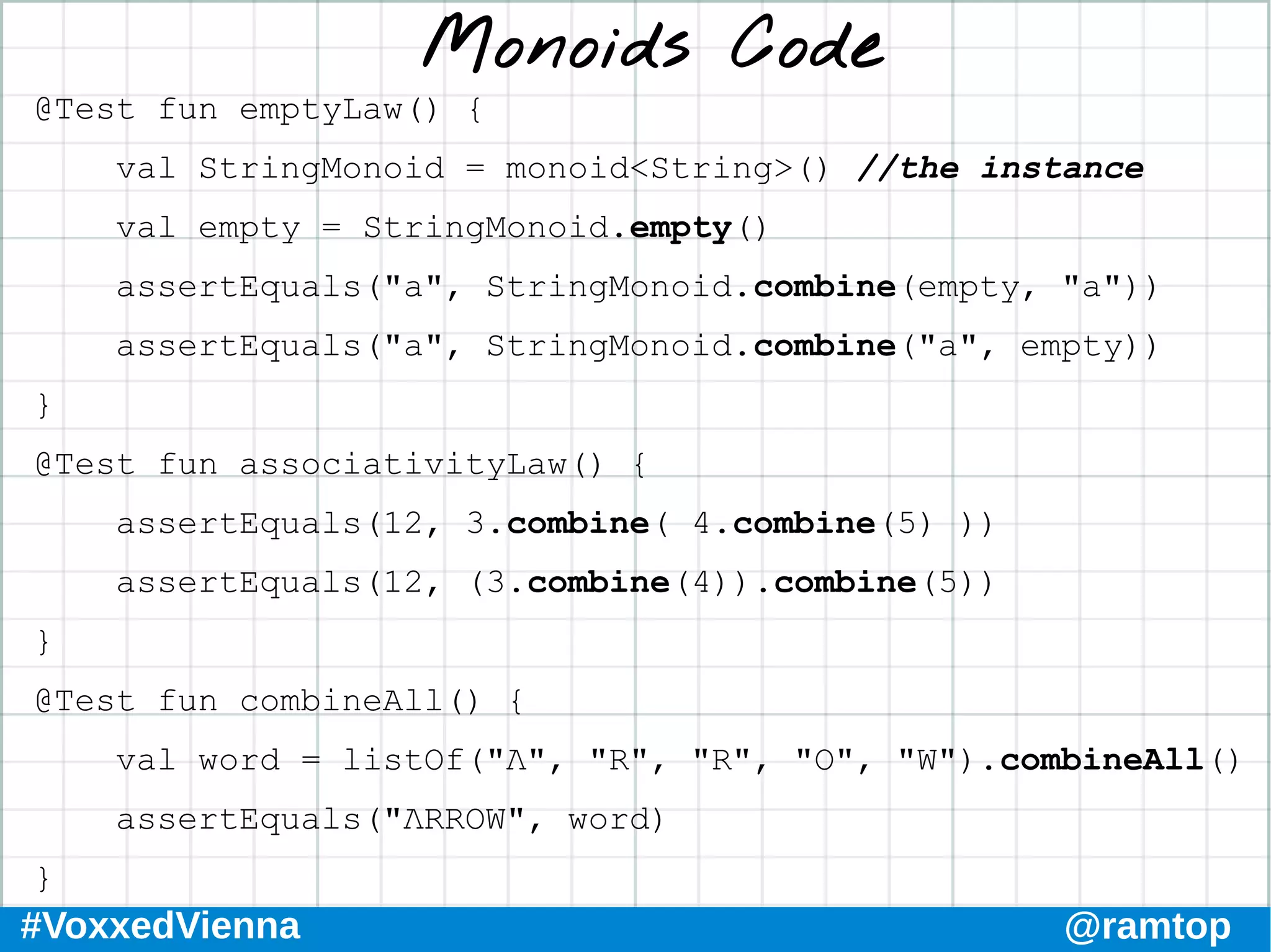 #VoxxedVienna @ramtop
Monoids Code
@Test fun emptyLaw() {
val StringMonoid = monoid<String>() //the instance
val empty = StringMonoid.empty()
assertEquals("a", StringMonoid.combine(empty, "a"))
assertEquals("a", StringMonoid.combine("a", empty))
}
@Test fun associativityLaw() {
assertEquals(12, 3.combine( 4.combine(5) ))
assertEquals(12, (3.combine(4)).combine(5))
}
@Test fun combineAll() {
val word = listOf("Λ", "R", "R", "O", "W").combineAll()
assertEquals("ΛRROW", word)
}
 