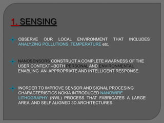 1. SENSING
OBSERVE OUR LOCAL ENVIRONMENT THAT INCLUDES
ANALYZING POLLUTIONS ,TEMPERATURE etc.
NANOSENSORS CONSTRUCT A COMPLETE AWARNESS OF THE
USER CONTEXT –BOTH PERSONAL AND ENVIRONMENTAL
ENABLING AN APPROPRIATE AND INTELLIGENT RESPONSE.
INORDER TO IMPROVE SENSOR AND SIGNAL PROCESING
CHARACTERISTICS NOKIA INTRODUCED NANOWIRE
LITHOGRAPHY (NWL) PROCESS THAT FABRICATES A LARGE
AREA AND SELF ALIGNED 3D ARCHITECTURES.
 