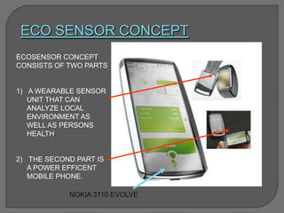 ECO SENSOR CONCEPT
NOKIA 3110 EVOLVE
ECOSENSOR CONCEPT
CONSISTS OF TWO PARTS
1) A WEARABLE SENSOR
UNIT THAT CAN
ANALYZE LOCAL
ENVIRONMENT AS
WELL AS PERSONS
HEALTH.
2) THE SECOND PART IS
A POWER EFFICENT
MOBILE PHONE.
 