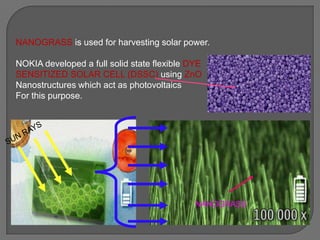 NANOGRASS
NANOGRASS is used for harvesting solar power.
NOKIA developed a full solid state flexible DYE
SENSITIZED SOLAR CELL (DSSC) using ZnO
Nanostructures which act as photovoltaics
For this purpose.
 