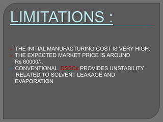  THE INITIAL MANUFACTURING COST IS VERY HIGH.
 THE EXPECTED MARKET PRICE IS AROUND
Rs 60000/-.
 CONVENTIONAL DSSCs PROVIDES UNSTABILITY
RELATED TO SOLVENT LEAKAGE AND
EVAPORATION
 