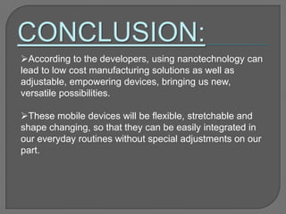 According to the developers, using nanotechnology can
lead to low cost manufacturing solutions as well as
adjustable, empowering devices, bringing us new,
versatile possibilities.
These mobile devices will be flexible, stretchable and
shape changing, so that they can be easily integrated in
our everyday routines without special adjustments on our
part.
 