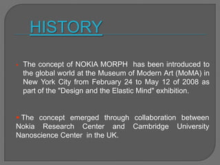  The concept of NOKIA MORPH has been introduced to
the global world at the Museum of Modern Art (MoMA) in
New York City from February 24 to May 12 of 2008 as
part of the "Design and the Elastic Mind" exhibition.
 The concept emerged through collaboration between
Nokia Research Center and Cambridge University
Nanoscience Center in the UK.
HISTORY
 