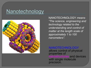 NANOTECHNOLOGY means
“The science, engineering and
technology related to the
understanding and control of
matter at the length scale of
approximately 1 to 100
nanometers”.
NANOTECHNOLOGY
allows control of physical
properties of
nanostructures and devices
with single molecule
precision.
 