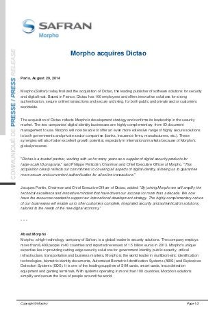Morpho acquires Dictao 
Paris, August 29, 2014 
Morpho (Safran) today finalized the acquisition of Dictao, the leading publisher of software solutions for security 
and digital trust. Based in France, Dictao has 100 employees and offers innovative solutions for strong 
authentication, secure online transactions and secure archiving, for both public and private sector customers 
worldwide. 
The acquisition of Dictao reflects Morpho's development strategy and confirms its leadership in the security 
market. The two companies' digital identity businesses are highly complementary, from ID document 
management to use. Morpho will now be able to offer an even more extensive range of highly secure solutions 
to both governments and private sector companies (banks, insurance firms, manufacturers, etc.). These 
synergies will also foster excellent growth potential, especially in international markets because of Morpho's 
global presence. 
"Dictao is a trusted partner, working with us for many years as a supplier of digital security products for 
large-scale ID programs," said Philippe Petitcolin, Chairman and Chief Executive Officer of Morpho. "This 
acquisition clearly reflects our commitment to covering all aspects of digital identity, allowing us to guarantee 
more secure and convenient authentication for all online transactions." 
Jacques Pantin, Chairman and Chief Executive Officer of Dictao, added: "By joining Morpho we will amplify the 
technical excellence and innovative mindset that have driven our success for more than a decade. We now 
have the resources needed to support our international development strategy. The highly complementary nature 
of our businesses will enable us to offer customers complete, integrated security and authentication solutions, 
tailored to the needs of the new digital economy." 
* * * 
About Morpho 
Morpho, a high-technology company of Safran, is a global leader in security solutions. The company employs 
more than 8,400 people in 40 countries and reported revenues of 1.5 billion euros in 2013. Morpho's unique 
expertise lies in providing cutting edge security solutions for government identity, public security, critical 
infrastructure, transportation and business markets. Morpho is the world leader in multibiometric identification 
technologies, biometric identity documents, Automated Biometric Identification Systems (ABIS) and Explosives 
Detection Systems (EDS). It is one of the leading suppliers of SIM cards, smart cards, trace detection 
equipment and gaming terminals. With systems operating in more than 100 countries, Morpho's solutions 
simplify and secure the lives of people around the world. 
Copyright © Morpho Page 1/2 
 