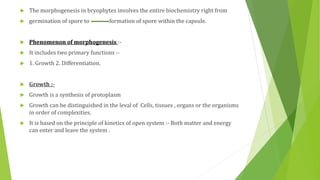  The morphogenesis in bryophytes involves the entire biochemistry right from
 germination of spore to formation of spore within the capsule.
 Phenomenon of morphogenesis :-
 It includes two primary functions :-
 1. Growth 2. Differentiation.
 Growth :-
 Growth is a synthesis of protoplasm
 Growth can be distinguished in the leval of Cells, tissues , organs or the organisms
in order of complexities.
 It is based on the principle of kinetics of open system :- Both matter and energy
can enter and leave the system .
 